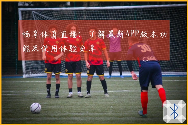 畅享体育直播：了解最新APP版本功能及使用体验分享